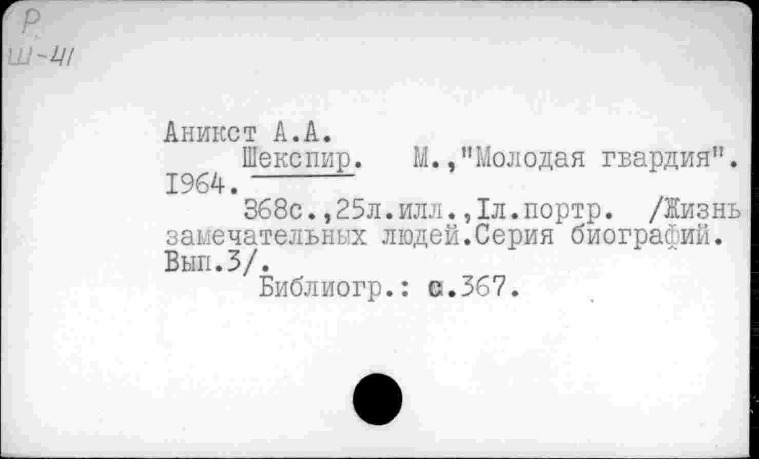 ﻿Аникст А.А.
Шекспир. М./’Молодая гвардия". 1964. ------
368с.,25л.илл.,1л.портр. /Жизнь замечательных людей.Серия биографий. Вып.З/.
Библиогр.: в.367.